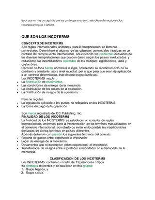 decir que no hay un capítulo que los contenga en orden), establecen las acciones, los
recursos ante juez o árbitro.
QUE SON LOS INCOTERMS
CONCEPTO DE INCOTERMS
Son reglas internacionales uniformes para la interpretación de términos
comerciales. Determinan el alcance de las cláusulas comerciales incluidas en un
contrato de compra-venta internacional, solucionando los problemas derivados de
las diversas interpretaciones que pueden darse según los países involucrados y
reduciendo las incertidumbres derivadas de las múltiples legislaciones, usos y
costumbres.
Carecen de toda fuerza normativa o legal, obteniendo su reconocimiento de su
cotidiano y constante uso a nivel mundial, por lo que para que sean de aplicación
a un contrato determinado, éste deberá especificarlo así.
Los INCOTERMS regulan:
 La distribución de documentos.
 Las condiciones de entrega de la mercancía.
 La distribución de los costes de la operación.
 La distribución de riesgos de la operación.
Pero no regulan:
 La legislación aplicable a los puntos no reflejados en los INCOTERMS.
 La forma de pago de la operación.
Son marca registrada de ICC Publishing, Inc.
FINALIDAD DE LOS INCOTERMS
La finalidad de los INCOTERMS es establecer un conjunto de reglas
internacionales uniformes para la interpretación de los términos más utilizados en
el comercio internacional, con objeto de evitar en lo posible las incertidumbres
derivadas de dichos términos en países diferentes.
Además delimitan con presión los siguientes términos del contrato:
 Reparto de gastos entre exportador e importador.
 Lugar de entrega de la mercancía.
 Documentos que el exportador debe proporcionar al importador.
 Transferencia de riesgos entre exportador e importador en el transporte de la
mercancía.
CLASIFICACION DE LOS INCOTERMS
Los INCOTERMS contienen un total de 13 posiciones o tipos
de contratos diferentes y se clasifican en dos grupos:
1. Grupo llegada, y
2. Grupo salida.
 