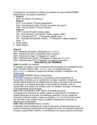 A continuación se presenta un listado que contiene los tipos de INCOTERMS
clasificados en sus grupos respectivos:
1. Grupo E
EXW: "Ex Works" ("En fabrica")
Grupo F
FCA: "Free Carrier" ("Franco transportista")
FAS: "Free Alongside Ship" ("Franco al costado del buque")
FOB: "Free On Board" ("Franco a bordo")
Grupo C
CFR: "Cost and Freight" ("Coste y flete)
CIF: "Cost, Insurance and Freight" ("Coste, seguro y flete")
CPT: "Carriage Paid To…" ("Transporte pagado hasta…")
CIP: "Carriage and Insurance Paid to…" ("Transporte y seguro pagados
hasta…")
2. Grupo salida:
3. Grupo llegada:
Grupo D
DAF: "Delivered At Frontier" ("Entregado en frontera")
DES: "Delivered Ex Ship" ("Entregado sobre el buque")
DEQ: "Delivered Ex Quay" ("Entregado en muelle")
DDU: "Delivered Duty Unpaid" ("Entregado sin pago de derechos")
DDP: "Delivered Duty Paid" ("Entregado con pago de derechos")
ANALISIS DE LOS TÉRMINOS.
EXW "EX WORK" (en fábrica).
El vendedor se obliga a poner a disposición del comprador en su establecimiento o
lugar convenido (fábrica, taller, almacén, etc.), sin despacharla para
la exportación ni efectuar la carga en el vehículo receptor, concluyendo sus
obligaciones.
FCA "FREE CARRIER" (franco transportista).
El vendedor entrega la mercancía y la despacha para la exportación al
transportista nombrado por el comprador en el lugar convenido. El lugar de
entrega elegido determina las obligaciones de carga y descarga de la mercancía
en ese lugar: si la entrega tiene lugar en los locales de vendedor, éste es
responsable de la carga; si la entrega ocurre en cualquier otro lugar, el vendedor
no el responsable de la descarga.
FAS "FREE ALONGSIDE SHIP" (franco al costado del buque).
La entrega de la mercancía se realiza cuando es colocada por el vendedor al
costado del buque en el puerto de embarque convenido. son por cuenta del
comprador todos los costes y riesgos de pérdida o daño de la mercancía desde
ese momento. Este incoterm exige al vendedor despachar la mercancía en
aduana para la exportación.
FOB "FREE ON BOARD" (franco a bordo).
El vendedor tiene la obligación de cargar la mercancía a bordo del buque en el
puerto de embarque especificado en el contrato de venta. El comprador selecciona
el buque y paga el flete marítimo. La transferencia de riesgos y gastos se produce
 