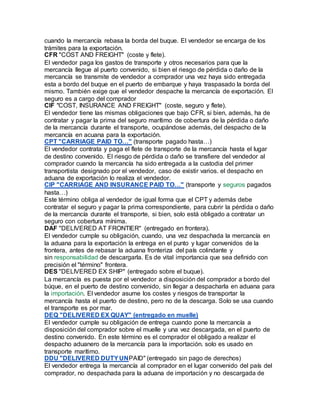 cuando la mercancía rebasa la borda del buque. El vendedor se encarga de los
trámites para la exportación.
CFR "COST AND FREIGHT" (coste y flete).
El vendedor paga los gastos de transporte y otros necesarios para que la
mercancía llegue al puerto convenido, si bien el riesgo de pérdida o daño de la
mercancía se transmite de vendedor a comprador una vez haya sido entregada
esta a bordo del buque en el puerto de embarque y haya traspasado la borda del
mismo. También exige que el vendedor despache la mercancía de exportación. El
seguro es a cargo del comprador
CIF "COST, INSURANCE AND FREIGHT" (coste, seguro y flete).
El vendedor tiene las mismas obligaciones que bajo CFR, si bien, además, ha de
contratar y pagar la prima del seguro marítimo de cobertura de la pérdida o daño
de la mercancía durante el transporte, ocupándose además, del despacho de la
mercancía en acuana para la exportación.
CPT "CARRIAGE PAID TO…" (transporte pagado hasta…)
El vendedor contrata y paga el flete de transporte de la mercancía hasta el lugar
de destino convenido. El riesgo de pérdida o daño se transfiere del vendedor al
comprador cuando la mercancía ha sido entregada a la custodia del primer
transportista designado por el vendedor, caso de existir varios. el despacho en
aduana de exportación lo realiza el vendedor.
CIP "CARRIAGE AND INSURANCE PAID TO…" (transporte y seguros pagados
hasta…)
Este término obliga al vendedor de igual forma que el CPT y además debe
contratar el seguro y pagar la prima correspondiente, para cubrir la pérdida o daño
de la mercancía durante el transporte, si bien, solo está obligado a contratar un
seguro con cobertura mínima.
DAF "DELIVERED AT FRONTIER" (entregado en frontera).
El vendedor cumple su obligación, cuando, una vez despachada la mercancía en
la aduana para la exportación la entrega en el punto y lugar convenidos de la
frontera, antes de rebasar la aduana fronteriza del país colindante y
sin responsabilidad de descargarla. Es de vital importancia que sea definido con
precisión el "término" frontera.
DES "DELIVERED EX SHIP" (entregado sobre el buque).
La mercancía es puesta por el vendedor a disposición del comprador a bordo del
búque, en el puerto de destino convenido, sin llegar a despacharla en aduana para
la importación. El vendedor asume los costes y riesgos de transportar la
mercancía hasta el puerto de destino, pero no de la descarga. Solo se usa cuando
el transporte es por mar.
DEQ "DELIVERED EX QUAY" (entregado en muelle)
El vendedor cumple su obligación de entrega cuando pone la mercancía a
disposición del comprador sobre el muelle y una vez descargada, en el puerto de
destino convenido. En este término es el comprador el obligado a realizar el
despacho aduanero de la mercancía para la importación. solo es usado en
transporte marítimo.
DDU "DELIVERED DUTYUNPAID" (entregado sin pago de derechos)
El vendedor entrega la mercancía al comprador en el lugar convenido del país del
comprador, no despachada para la aduana de importación y no descargada de
 