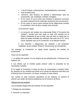  A las de buques, embarcaciones, aerodeslizadores y aeronaves.
 A las de electricidad.
 Asimismo, ésta tampoco se aplicará a determinados tipos de
compraventa, que constituyen contratos complejos:
 En los casos en que la parte que encargue la operación suministre
una parte sustancial de los materiales necesarios para tal operación.
 En los casos en que la parte principal de las obligaciones consista
en suministrar mano de obra o prestar otros servicios.
La Convención regula:
1. La formación del contrato de compraventa (Parte II "Formación del
contrato"), siempre que esta parte no haya sido excluida por el
Estado contratante de que se trate. Hay que tener en cuenta que no
todos los países firmantes han ratificado esta parte de la CV, con lo
cual lo dispuesto aquí por la Convención no se aplicará siempre.
2. Los derechos y obligaciones del vendedor y del comprador
resultantes de ese contrato (Parte III "Compraventa de mercaderías).
Sin embargo, la Convención no regula ciertos aspectos del contrato de
compraventa.
Estos son los siguientes:
1. La validez del contrato ni la de ninguna de sus estipulaciones, ni tampoco la de
cualquier uso.
2. Los efectos que el contrato pueda producir sobre la propiedad de las
mercaderías vendidas.
Al no regular la Convención ni todos los tipos de compraventa ni tampoco todos
los aspectos de los contratos que entran en su campo de aplicación esto hace que
el Derecho de la Convención y el interno coexistan en esta materia.
Así, cuando no haya convenios específicos en las materias, se aplicará la
solución que resulta del sistema establecido por el Convenio de Roma.
Obligaciones del vendedor
Las principales obligaciones del vendedor son las siguientes:
1. Entregar las mercaderías.
2. Transmitir su propiedad
 