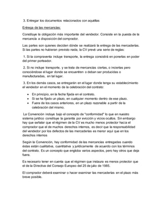 3. Entregar los documentos relacionados con aquéllas
Entrega de las mercancías:
Constituye la obligación más importante del vendedor. Consiste en la puesta de la
mercancía a disposición del comprador.
Las partes son quienes deciden dónde se realizará la entrega de las mercaderías.
Si las partes no hubieran previsto nada, la CV prevé una serie de reglas:
1. Si la compraventa incluye transporte, la entrega consistirá en ponerlas en poder
del primer porteador.
2. Si no incluye transporte, y se trata de mercancías ciertas, o inciertas pero
conociéndose el lugar donde se encuentren o deban ser producidas o
manufacturadas, en tal lugar.
3. En los demás casos, se entregarán en el lugar donde tenga su establecimiento
el vendedor en el momento de la celebración del contrato:
 En principio, en la fecha fijada en el contrato.
 Si se ha fijado un plazo, en cualquier momento dentro de ese plazo.
 Fuera de los casos anteriores, en un plazo razonable a partir de la
celebración del mismo.
La Convención incluye bajo el concepto de "conformidad" lo que en nuestro
sistema jurídico constituye la garantía por evicción y vicios ocultos. Sin embargo
hay que señalar que el régimen de la CV es mucho menos protector hacia el
comprador que el de muchos derechos internos, es decir que la responsabilidad
del vendedor por los defectos de las mercaderías es menor aquí que en los
derechos internos
Según la Convención, hay conformidad de las mercancías entregadas cuando
éstas están cualitativa, cuantitativa y jurídicamente de acuerdo con los términos
del contrato. Es un concepto que engloba varios aspectos, pero hay otros que deja
fuera.
Es necesario tener en cuenta que el régimen que instaura es menos protector que
el de la Directiva del Consejo Europeo del 25 de julio de 1985.
El comprador deberá examinar o hacer examinar las mercaderías en el plazo más
breve posible.
 