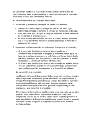 La Convención establece la responsabilidad del vendedor por toda falta de
conformidad que exista en el momento de la transmisión del riesgo al comprador,
aún cuando esa falta sólo se manifieste después.
Es necesario establecer aquí dos tipos de supuestos:
1. Los casos en que el vendedor entregue los bienes a un porteador:
 Si el vendedor está obligado a entregar las mercancías en un lugar
determinado, el riesgo se transmite al entregar las mercancías en tal lugar.
 Si no se hubiera fijado tal lugar, el riesgo se transmitirá al hacer entrega de
las mercancías al primer porteador.
 En especial, para las mercancías vendidas en tránsito, la regla general es
que el riesgo se entiende transmitido al comprador desde el momento de
celebración del contrato.
2. Los casos en que las mercancías son entregadas directamente al comprador:
 Si el comprador debe hacerse cargo de las mercancías en el
establecimiento del vendedor, el riesgo se le transmitirá cuando aquél se
haga cargo de las mercaderías, o si no lo hace en el tiempo debido desde
que éstas se pongan a su disposicióne incurra en cumplimento al rehusar
la recepción. 7 Modelos de Contratos Internacionales
 Si el comprador debe hacerse cargo de las mercancías en un lugar distinto,
el riesgo se transmitirá cuando deba realizarse la entrega y el comprador
sepa que las mercancías se encuentran a su disposición en tal lugar.
La transmisión de la propiedad:
La obligación de transmitir la propiedad de las mercancías constituye el núcleo
de las obligaciones del vendedor, ya que es el centro del propio contrato: la
principal finalidad del comprador al realizar este tipo de contrato es convertirse
en propietario del bien que quiere comprar, de donde se deduce que la
principal función del vendedor es hacer que dicho comprador llegue a ser
propietario, o sea, transmitirle la propiedad.
Sin embargo, la Convención no establece nada sobre este punto, ya que para
empezar, dicha transmisión no se considera un elemento propio de la
compraventa sino uno de sus efectos, y éstos no son regulados por la CV. A
pesar de este hecho, la Convención establece que en caso de que el vendedor
no cumpla con esta obligación, el comprador dispondrá de los remedios
previstos al efecto.
 