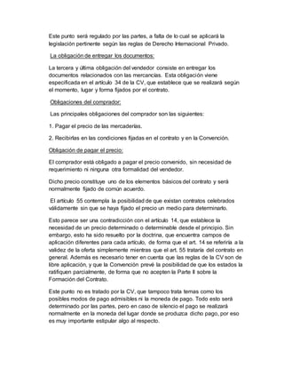 Este punto será regulado por las partes, a falta de lo cual se aplicará la
legislación pertinente según las reglas de Derecho Internacional Privado.
La obligación de entregar los documentos:
La tercera y última obligación del vendedor consiste en entregar los
documentos relacionados con las mercancías. Esta obligación viene
especificada en el artículo 34 de la CV, que establece que se realizará según
el momento, lugar y forma fijados por el contrato.
Obligaciones del comprador:
Las principales obligaciones del comprador son las siguientes:
1. Pagar el precio de las mercaderías.
2. Recibirlas en las condiciones fijadas en el contrato y en la Convención.
Obligación de pagar el precio:
El comprador está obligado a pagar el precio convenido, sin necesidad de
requerimiento ni ninguna otra formalidad del vendedor.
Dicho precio constituye uno de los elementos básicos del contrato y será
normalmente fijado de común acuerdo.
El artículo 55 contempla la posibilidad de que existan contratos celebrados
válidamente sin que se haya fijado el precio un medio para determinarlo.
Esto parece ser una contradicción con el artículo 14, que establece la
necesidad de un precio determinado o determinable desde el principio. Sin
embargo, esto ha sido resuelto por la doctrina, que encuentra campos de
aplicación diferentes para cada artículo, de forma que el art. 14 se referiría a la
validez de la oferta simplemente mientras que el art. 55 trataría del contrato en
general. Además es necesario tener en cuenta que las reglas de la CV son de
libre aplicación, y que la Convención prevé la posibilidad de que los estados la
ratifiquen parcialmente, de forma que no acepten la Parte II sobre la
Formación del Contrato.
Este punto no es tratado por la CV, que tampoco trata temas como los
posibles modos de pago admisibles ni la moneda de pago. Todo esto será
determinado por las partes, pero en caso de silencio el pago se realizará
normalmente en la moneda del lugar donde se produzca dicho pago, por eso
es muy importante estipular algo al respecto.
 