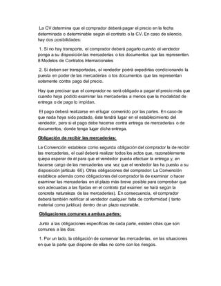 La CV determina que el comprador deberá pagar el precio en la fecha
determinada o determinable según el contrato o la CV. En caso de silencio,
hay dos posibilidades:
1. Si no hay transporte, el comprador deberá pagarlo cuando el vendedor
ponga a su disposiciónlas mercaderías o los documentos que las representen.
8 Modelos de Contratos Internacionales
2. Si deben ser transportadas, el vendedor podrá expedirlas condicionando la
puesta en poder de las mercaderías o los documentos que las representan
solamente contra pago del precio.
Hay que precisar que el comprador no será obligado a pagar el precio más que
cuando haya podido examinar las mercaderías a menos que la modalidad de
entrega o de pago lo impidan.
El pago deberá realizarse en el lugar convenido por las partes. En caso de
que nada haya sido pactado, éste tendrá lugar en el establecimiento del
vendedor, pero si el pago debe hacerse contra entrega de mercaderías o de
documentos, donde tenga lugar dicha entrega.
Obligación de recibir las mercaderías:
La Convención establece como segunda obligación del comprador la de recibir
las mercaderías, el cual deberá realizar todos los actos que, razonablemente
quepa esperar de él para que el vendedor pueda efectuar la entrega y, en
hacerse cargo de las mercaderías una vez que el vendedor las ha puesto a su
disposición (artículo 60). Otras obligaciones del comprador: La Convención
establece además como obligaciones del comprador la de examinar o hacer
examinar las mercaderías en el plazo más breve posible para comprobar que
son adecuadas a las fijadas en el contrato (tal examen se hará según la
concreta naturaleza de las mercaderías). En consecuencia, el comprador
deberá también notificar al vendedor cualquier falta de conformidad ( tanto
material como jurídica) dentro de un plazo razonable.
Obligaciones comunes a ambas partes:
Junto a las obligaciones específicas de cada parte, existen otras que son
comunes a las dos:
1. Por un lado, la obligación de conservar las mercaderías, en las situaciones
en que la parte que dispone de ellas no corre con los riesgos.
 