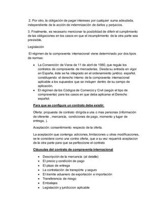 2. Por otro, la obligación de pagar intereses por cualquier suma adeudada,
independiente de la acción de indemnización de daños y perjuicios.
3. Finalmente, es necesario mencionar la posibilidad de diferir el cumplimiento
de las obligaciones en los casos en que el incumplimiento de la otra parte sea
previsible.
Legislación
El régimen de la compraventa internacional viene determinado por dos tipos
de normas:
 La Convención de Viena de 11 de abril de 1980, que regula los
contratos de compraventa de mercaderías. Desde su entrada en vigor
en España, éste se ha integrado en el ordenamiento jurídico español,
constituyendo el derecho interno de la compraventa internacional
aplicable a los supuestos que se incluyen dentro de su campo de
aplicación.
 El régimen de los Códigos de Comercio y Civil (según el tipo de
compraventa) para los casos en que deba aplicarse el Derecho
español.
Para que se configure un contrato debe existir:
Oferta: propuesta de contrato dirigida a una o mas personas (información
de oferente , mercancía, condiciones de pago, momento y lugar de
entrega, ).
Aceptación: consentimiento respecto de la oferta.
La aceptación que contenga adiciones, limitaciones u otras modificaciones,
se le considera como una contra oferta, que a su vez requerirá aceptacion
de la otra parte para que se perfeccione el contrato
Cláusulas del contrato de compraventa internacional
 Descripción de la mercancía (al detalle)
 El precio y condición de pago
 El plazo de entrega
 La contratación de transpórte y seguro
 El tramite aduanero de exportación e importación
 Transferencia de riesgo
 Embalajes
 Legislación y juridiccion aplicable
 