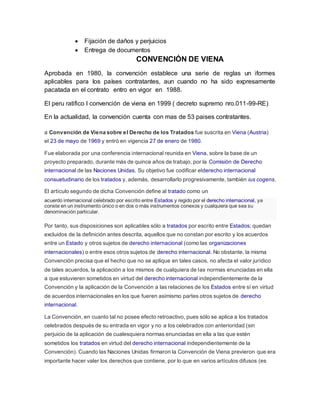  Fijación de daños y perjuicios
 Entrega de documentos
CONVENCIÓN DE VIENA
Aprobada en 1980, la convención establece una serie de reglas un iformes
aplicables para los países contratantes, aun cuando no ha sido expresamente
pacatada en el contrato entro en vigor en 1988.
El peru ratifico l convención de viena en 1999 ( decreto supremo nro.011-99-RE)
En la actualidad, la convención cuenta con mas de 53 paises contratantes.
a Convención de Viena sobre el Derecho de los Tratados fue suscrita en Viena (Austria)
el 23 de mayo de 1969 y entró en vigencia 27 de enero de 1980.
Fue elaborada por una conferencia internacional reunida en Viena, sobre la base de un
proyecto preparado, durante más de quince años de trabajo, por la Comisión de Derecho
internacional de las Naciones Unidas. Su objetivo fue codificar elderecho internacional
consuetudinario de los tratados y, además, desarrollarlo progresivamente, también ius cogens.
El artículo segundo de dicha Convención define al tratado como un
acuerdo internacional celebrado por escrito entre Estados y regido por el derecho internacional, ya
conste en un instrumento único o en dos o más instrumentos conexos y cualquiera que sea su
denominación particular.
Por tanto, sus disposiciones son aplicables sólo a tratados por escrito entre Estados; quedan
excluidos de la definición antes descrita, aquellos que no constan por escrito y los acuerdos
entre un Estado y otros sujetos de derecho internacional (como las organizaciones
internacionales) o entre esos otros sujetos de derecho internacional. No obstante, la misma
Convención precisa que el hecho que no se aplique en tales casos, no afecta el valor jurídico
de tales acuerdos, la aplicación a los mismos de cualquiera de las normas enunciadas en ella
a que estuvieren sometidos en virtud del derecho internacional independientemente de la
Convención y la aplicación de la Convención a las relaciones de los Estados entre sí en virtud
de acuerdos internacionales en los que fueren asimismo partes otros sujetos de derecho
internacional.
La Convención, en cuanto tal no posee efecto retroactivo, pues sólo se aplica a los tratados
celebrados después de su entrada en vigor y no a los celebrados con anterioridad (sin
perjuicio de la aplicación de cualesquiera normas enunciadas en ella a las que estén
sometidos los tratados en virtud del derecho internacional independientemente de la
Convención). Cuando las Naciones Unidas firmaron la Convención de Viena previeron que era
importante hacer valer los derechos que contiene, por lo que en varios artículos difusos (es
 