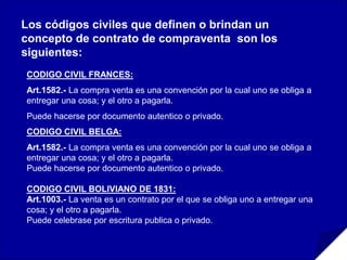 l
Los códigos civiles que definen o brindan un
concepto de contrato de compraventa son los
siguientes:
CODIGO CIVIL FRANCES:
Art.1582.- La compra venta es una convención por la cual uno se obliga a
entregar una cosa; y el otro a pagarla.
Puede hacerse por documento autentico o privado.
CODIGO CIVIL BELGA:
Art.1582.- La compra venta es una convención por la cual uno se obliga a
entregar una cosa; y el otro a pagarla.
Puede hacerse por documento autentico o privado.
CODIGO CIVIL BOLIVIANO DE 1831:
Art.1003.- La venta es un contrato por el que se obliga uno a entregar una
cosa; y el otro a pagarla.
Puede celebrase por escritura publica o privado.
 