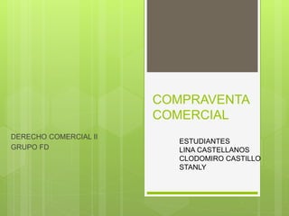 COMPRAVENTA
COMERCIAL
DERECHO COMERCIAL II
GRUPO FD
ESTUDIANTES
LINA CASTELLANOS
CLODOMIRO CASTILLO
STANLY
 