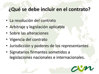 ¿Qué se debe incluir en el contrato?
•
•
•
•
•
•

La resolución del contrato
Arbitraje y legislación aplicable
Sobre las alteraciones
Vigencia del contrato
Jurisdicción y poderes de los representantes
Signatarios firmantes sometidos a
legislaciones nacionales e internacionales.
10

 