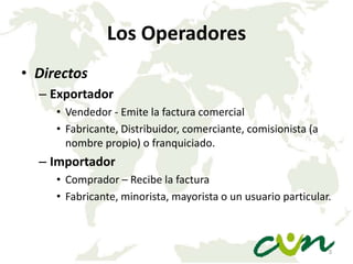 Los Operadores
• Directos
– Exportador
• Vendedor - Emite la factura comercial
• Fabricante, Distribuidor, comerciante, comisionista (a
nombre propio) o franquiciado.

– Importador
• Comprador – Recibe la factura
• Fabricante, minorista, mayorista o un usuario particular.

3

 