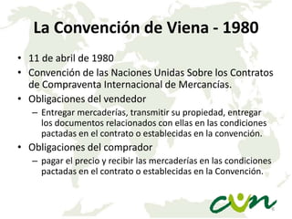 La Convención de Viena - 1980
• 11 de abril de 1980
• Convención de las Naciones Unidas Sobre los Contratos
de Compraventa Internacional de Mercancías.
• Obligaciones del vendedor
– Entregar mercaderías, transmitir su propiedad, entregar
los documentos relacionados con ellas en las condiciones
pactadas en el contrato o establecidas en la convención.

• Obligaciones del comprador
– pagar el precio y recibir las mercaderías en las condiciones
pactadas en el contrato o establecidas en la Convención.

6

 