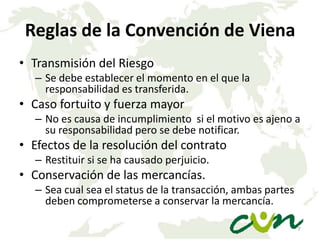 Reglas de la Convención de Viena
• Transmisión del Riesgo
– Se debe establecer el momento en el que la
responsabilidad es transferida.

• Caso fortuito y fuerza mayor
– No es causa de incumplimiento si el motivo es ajeno a
su responsabilidad pero se debe notificar.

• Efectos de la resolución del contrato
– Restituir si se ha causado perjuicio.

• Conservación de las mercancías.
– Sea cual sea el status de la transacción, ambas partes
deben comprometerse a conservar la mercancía.
7

 