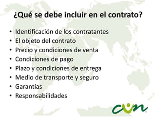 ¿Qué se debe incluir en el contrato?
•
•
•
•
•
•
•
•

Identificación de los contratantes
El objeto del contrato
Precio y condiciones de venta
Condiciones de pago
Plazo y condiciones de entrega
Medio de transporte y seguro
Garantías
Responsabilidades
9

 