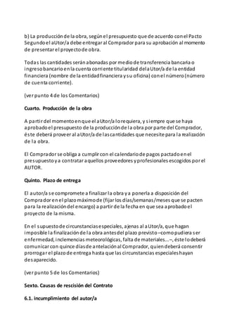 b) La producciónde la obra, segúnel presupuesto que de acuerdo conel Pacto
Segundoel aUtor/a debe entregaral Compradorpara su aprobación al momento
de presentarel proyectode obra.
Todas las cantidades seránabonadas pormediode transferencia bancaria o
ingresobancarioenla cuenta corriente titularidad delaUtor/a de la entidad
financiera (nombre de la entidadfinanciera ysu oficina) conel número(número
de cuenta corriente).
(verpunto 4 de los Comentarios)
Cuarto. Producción de la obra
A partirdel momentoenque el aUtor/a lorequiera, y siempre que se haya
aprobadoel presupuesto de la producciónde la obra porparte del Comprador,
éste deberá proveeral aUtor/a de lascantidades que necesite para la realización
de la obra.
El Compradorse obliga a cumplircon el calendariode pagos pactadoenel
presupuestoya contrataraquellos proveedores yprofesionales escogidos porel
AUTOR.
Quinto. Plazo de entrega
El autor/a se compromete a finalizarla obra ya ponerla a disposición del
Compradorenel plazomáximode (fijarlos días/semanas/meses que se pacten
para la realizacióndel encargo) a partirde la fecha en que sea aprobadoel
proyecto de la misma.
En el supuestode circunstanciasespeciales, ajenas al aUtor/a, que hagan
imposible la finalizaciónde la obra antesdel plazo previsto–comopudiera ser
enfermedad, inclemencias meteorológicas, falta de materiales...–, éste lodeberá
comunicarcon quince díasde antelaciónal Comprador, quiendeberá consentir
prorrogarel plazode entrega hasta que las circunstancias especialeshayan
desaparecido.
(verpunto 5 de los Comentarios)
Sexto. Causas de rescisión del Contrato
6.1. incumplimiento del autor/a
 