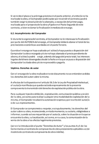 Si vencidoel plazoo la prórroga prevista enel pacto anterior, el aUtor/a no ha
realizado la obra, el Compradorpodrá optarporrescindirel contratoypodrá
también exigirla devoluciónde loabonado, a excepcióndel primerpago,
realizado para el proyectode la obra yfijadoenel Pacto Segundo de este
contrato, o bienreclamarla finalizacióninmediata de encargo.
6.2. Incumplimiento del Comprador
Si durante la vigenciadel contrato, al Compradorno le interesase la finalización
porparte del AUTOR/A del encargo, el Compradordeberá abonarel total de las
prestaciones económicas acordadas en el pactoTercero.
Cuandoel encargose haya acabadoyel aUtor/a haya puestoa disposición del
Compradorla obra encargada yéste nohaya abonada el preciopendiente de
abono, el aUtor/a podrá exigir, además del pagodel precio total, los intereses
legales deldinero devengados desde la fecha enla que se pusoa disposición del
Compradorla citada obra yéste noprocedióa pagarla.
Séptimo. Derechos de autor
Con el encargode la obra realizadoeneste documento nose entiendencedidos
los derechos del autorsobre la misma.
A efectos de lodispuestoenel artículo 56.2 de la Leyde PropiedadIntelectual,
el autor/a manifiesta que queda excluidoexpresamente de la presente
compraventa la transmisióndel derecho de explotaciónpública de la obra.
Para cualquiertipode exhibición, reproducción, comunicaciónpública ycesión
de la obra, así como para realizarcualquierotra modalidadde explotación de la
misma, el Compradorrecabará la autorizaciónexpresa yporescritodel autor/a
o de sus representantes.
El Compradorse compromete a respetar, escrupulosamente, los derechos del
autorsobre su obra, reconociendo, entodomomento, su autoría, obligándose a
informar, cuando asísea requerido porel autor/a, sobre la situaciónenla que se
encuentra la obra, sulocalización, así como, ensucaso, la comunicaciónde la
venta de la obra a los efectos legalmente previstos.
(veren la Introducciónel punto “Derechos de Autor” ylos puntos 4 y5 de los
Comentarios al contratode compraventa de obra preexistente aplicables a este
modelode contratode compraventa de obra inédita).
 