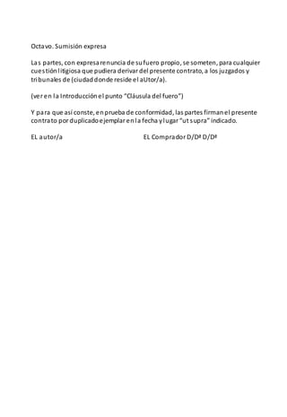 Octavo. Sumisión expresa
Las partes, con expresarenuncia de sufuero propio, se someten, para cualquier
cuestiónlitigiosa que pudiera derivardel presente contrato, a los juzgados y
tribunales de (ciudaddonde reside el aUtor/a).
(veren la Introducciónel punto “Cláusula del fuero”)
Y para que así conste, enprueba de conformidad, las partes firmanel presente
contrato porduplicadoejemplarenla fecha ylugar“ut supra” indicado.
EL autor/a EL CompradorD/Dª D/Dª
 