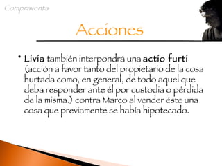 Livia  también interpondrá una  actio furti  (acción a favor tanto del propietario de la cosa hurtada como, en general, de todo aquel que deba responder ante él por custodia o pérdida de la misma.) contra Marco al vender éste una cosa que previamente se había hipotecado. Acciones Compraventa 