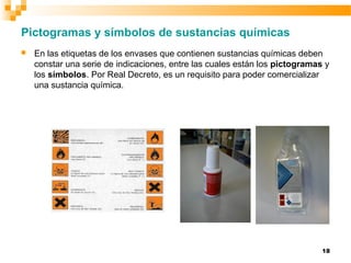 18
Pictogramas y símbolos de sustancias químicas
 En las etiquetas de los envases que contienen sustancias químicas deben
constar una serie de indicaciones, entre las cuales están los pictogramas y
los símbolos. Por Real Decreto, es un requisito para poder comercializar
una sustancia química.
 