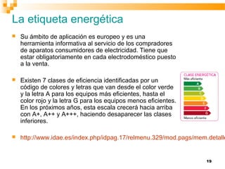 19
La etiqueta energética
 Su ámbito de aplicación es europeo y es una
herramienta informativa al servicio de los compradores
de aparatos consumidores de electricidad. Tiene que
estar obligatoriamente en cada electrodoméstico puesto
a la venta.
 Existen 7 clases de eficiencia identificadas por un
código de colores y letras que van desde el color verde
y la letra A para los equipos más eficientes, hasta el
color rojo y la letra G para los equipos menos eficientes.
En los próximos años, esta escala crecerá hacia arriba
con A+, A++ y A+++, haciendo desaparecer las clases
inferiores.
 http://www.idae.es/index.php/idpag.17/relmenu.329/mod.pags/mem.detalle
 