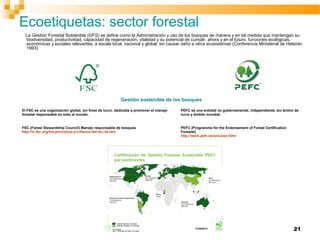 21
La Gestión Forestal Sostenible (GFS) se define como la Administración y uso de los bosques de manera y en tal medida que mantengan su
biodiversidad, productividad, capacidad de regeneración, vitalidad y su potencial de cumplir, ahora y en el futuro, funciones ecológicas,
económicas y sociales relevantes, a escala local, nacional y global, sin causar daño a otros ecosistemas (Conferencia Ministerial de Helsinki,
1993).
Gestión sostenible de los bosques
El FSC es una organización global, sin fines de lucro, dedicada a promover el manejo
forestal responsable en todo el mundo.
PEFC es una entidad no gubernamental, independiente, sin ánimo de
lucro y ámbito mundial.
FSC (Forest Stewardship Council) Manejo responsable de bosques
http://ic.fsc.org/los-principios-y-criterios-del-fsc.34.htm
PEFC (Programme for the Endorsement of Forest Certification
Forestal)
http://www.pefc.es/proceso.html
Ecoetiquetas: sector forestal
 