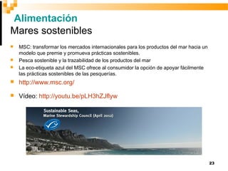 23
Alimentación
Mares sostenibles
 MSC: transformar los mercados internacionales para los productos del mar hacia un
modelo que premie y promueva prácticas sostenibles.
 Pesca sostenible y la trazabilidad de los productos del mar
 La eco-etiqueta azul del MSC ofrece al consumidor la opción de apoyar fácilmente
las prácticas sostenibles de las pesquerías.
 http://www.msc.org/
 Vídeo: http://youtu.be/pLH3hZJflyw
 