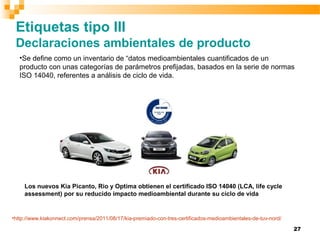 27
Etiquetas tipo III
Declaraciones ambientales de producto
•Se define como un inventario de “datos medioambientales cuantificados de un
producto con unas categorías de parámetros prefijadas, basados en la serie de normas
ISO 14040, referentes a análisis de ciclo de vida.
Los nuevos Kia Picanto, Rio y Optima obtienen el certificado ISO 14040 (LCA, life cycle
assessment) por su reducido impacto medioambiental durante su ciclo de vida
•http://www.kiakonnect.com/prensa/2011/08/17/kia-premiado-con-tres-certificados-medioambientales-de-tuv-nord/
 