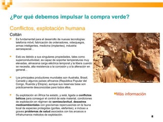 8
Conflictos, explotación humana
Coltán
 Es fundamental para el desarrollo de nuevas tecnologías:
telefonía móvil, fabricación de ordenadores, videojuegos,
armas inteligentes, medicina (implantes), industria
aeroespacial…
 Esto es debido a sus singulares propiedades, tales como
superconductividad, es capaz de soportar temperaturas muy
elevadas, almacena carga eléctrica temporal y la libera cuando
se necesita, alta resistencia a la corrosión y a la alteración en
general…
 Los principales productores mundiales son Australia, Brasil,
Canadá y algunos países africanos (República Popular del
Congo, Ruanda y Etiopía), aunque sus reservas base son
prácticamente desconocidas para todos ellos.
 Su explotación en África ha estado, y está, ligada a conflictos
bélicos para conseguir el control de este material, condiciones
de explotación en régimen de semiesclavitud, desastres
medioambientales con gravísimas repercusiones en la fauna
local de especies protegidas (gorilas, elefantes), e incluso a
graves problemas de salud asociados con los arcaicos e
infrahumanos métodos de explotación.
¿Por qué debemos impulsar la compra verde?
Más información
 