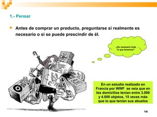 14
1.- Pensar
 Antes de comprar un producto, preguntarse si realmente es
necesario o si se puede prescindir de él.
¿Es necesario todo
lo que tenemos?
En un estudio realizado en
Francia por WWF se veía que en
los domicilios tenían entre 3.000
y 4.000 objetos, 15 veces más
que lo que tenían sus abuelos
 