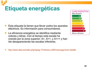 22
Etiqueta energéticas
 Esta etiqueta la tienen que llevar yodos los aparatos
eléctricos. Es información para consumidores.
 La eficiencia energética se identifica mediante
colores y letras. Con el tiempo esta escala ha
crecido por la zona superior: A+, A++, y A+++ y han
ido desapareciendo las escalas inferiores.
 http://www.idae.es/index.php/idpag.17/relmenu.329/mod.pags/mem.detalle
 