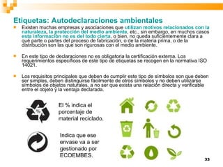 33
Etiquetas: Autodeclaraciones ambientales
 Existen muchas empresas y asociaciones que utilizan motivos relacionados con la
naturaleza, la protección del medio ambiente, etc., sin embargo, en muchos casos
esta información no es del todo cierta, o bien, no queda suficientemente clara a
qué parte o partes del proceso de fabricación, o de la materia prima, o de la
distribución son las que son rigurosas con el medio ambiente.
 En este tipo de declaraciones no es obligatoria la certificación externa. Los
requerimientos específicos de este tipo de etiquetas se recogen en la normativa ISO
14021.
 Los requisitos principales que deben de cumplir este tipo de símbolos son que deben
ser simples, deben distinguirse fácilmente de otros símbolos y no deben utilizarse
símbolos de objetos naturales, a no ser que exista una relación directa y verificable
entre el objeto y la ventaja declarada.
El % indica el
porcentaje de
material reciclado.
Indica que ese
envase va a ser
gestionado por
ECOEMBES.
 
