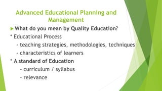 Advanced Educational Planning and
Management
 What do you mean by Quality Education?
* Educational Process
- teaching strategies, methodologies, techniques
- characteristics of learners
* A standard of Education
- curriculum / syllabus
- relevance
 