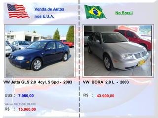 US$ :
R$ :
Venda de Autos
nos E.U.A.
No Brasil
Valor em R$ ( 1 US$ / R$ 2,00)
R$ :7.980,00
15.960,00
43.900,00
VW Jetta GLS 2.0 4cyl, 5 Spd - 2003 VW BORA 2.0 L - 2003
 