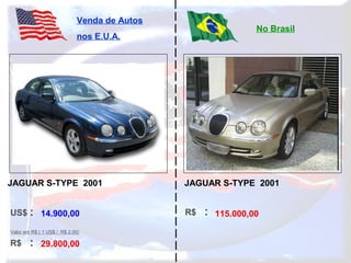 US$ :
R$ :
Venda de Autos
nos E.U.A.
No Brasil
Valor em R$ ( 1 US$ / R$ 2,00)
R$ :14.900,00
29.800,00
115.000,00
JAGUAR S-TYPE 2001 JAGUAR S-TYPE 2001
 
