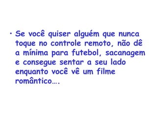 Se você quiser alguém que nunca toque no controle remoto, não dê a mínima para futebol, sacanagem e consegue sentar a seu lado enquanto você vê um filme romântico…. 