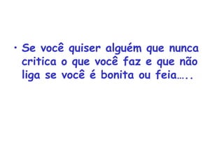 Se você quiser alguém que nunca critica o que você faz e que não liga se você é bonita ou feia….. 