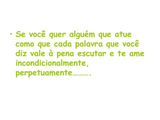 Se você quer alguém que atue como que cada palavra que você diz vale à pena escutar e te ame incondicionalmente, perpetuamente………. 