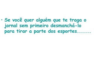 Se você quer alguém que te traga o jornal sem primeiro desmanchá-lo para tirar a parte dos esportes.......   