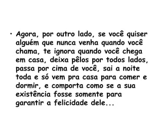 Agora, por outro lado, se você quiser alguém que nunca venha quando você chama, te ignora quando você chega em casa, deixa pêlos por todos lados, passa por cima de você, sai a noite toda e só vem pra casa para comer e dormir, e comporta como se a sua existência fosse somente para garantir a felicidade dele... 