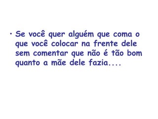 Se você quer alguém que coma o que você colocar na frente dele sem comentar que não é tão bom quanto a mãe dele fazia.... 