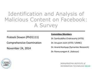 Identification and Analysis of
Malicious Content on Facebook:
A Survey
Prateek	
  Dewan	
  (PhD1111)	
  
Comprehensive	
  Examination	
  
November	
  24,	
  2014
Committee	
  Members	
  
Dr.	
  Sambuddho	
  Chakravarty	
  (IIITD)	
  
Dr.	
  Anupam	
  Joshi	
  (IIITD	
  /	
  UMBC)	
  
Dr.	
  Anand	
  Kashyap	
  (Symantec	
  Research)	
  
Dr.	
  Ponnurangam	
  K.	
  (Advisor)
 