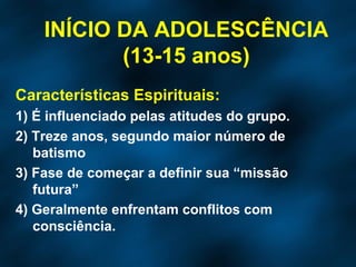 Características Espirituais: 1) É influenciado pelas atitudes do grupo. 2) Treze anos, segundo maior número de batismo 3) Fase de começar a definir sua “missão futura” 4) Geralmente enfrentam conflitos com consciência. INÍCIO DA ADOLESCÊNCIA (13-15 anos) 