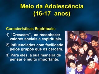 Características Espirituais: 1) “Crescem”,  ao reconhecer  valores sociais e espirituais. 2) Influenciados com facilidade pelos grupos que os cercam. 3) Para eles, a sua maneira de pensar é muito importante.  Meio da Adolescência (16-17  anos) 