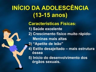 INÍCIO DA ADOLESCÊNCIA (13-15 anos) Características Físicas : 1) Saúde excelente 2) Crescimento físico muito rápido- Meninas mais altas 3) “Apetite de leão” 4) Estilo desajeitado – mais estrutura óssea 5) Início do desenvolvimento dos órgãos sexuais. 