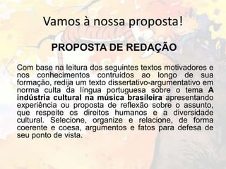 Vamos à nossa proposta!
PROPOSTA DE REDAÇÃO
Com base na leitura dos seguintes textos motivadores e
nos conhecimentos contruídos ao longo de sua
formação, redija um texto dissertativo-argumentativo em
norma culta da língua portuguesa sobre o tema A
indústria cultural na música brasileira apresentando
experiência ou proposta de reflexão sobre o assunto,
que respeite os direitos humanos e a diversidade
cultural. Selecione, organize e relacione, de forma
coerente e coesa, argumentos e fatos para defesa de
seu ponto de vista.

 