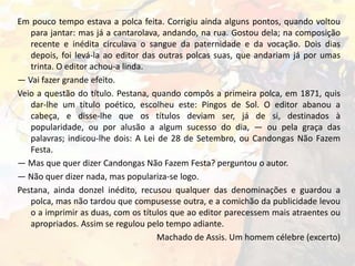 Em pouco tempo estava a polca feita. Corrigiu ainda alguns pontos, quando voltou
para jantar: mas já a cantarolava, andando, na rua. Gostou dela; na composição
recente e inédita circulava o sangue da paternidade e da vocação. Dois dias
depois, foi levá-la ao editor das outras polcas suas, que andariam já por umas
trinta. O editor achou-a linda.
— Vai fazer grande efeito.
Veio a questão do título. Pestana, quando compôs a primeira polca, em 1871, quis
dar-lhe um título poético, escolheu este: Pingos de Sol. O editor abanou a
cabeça, e disse-lhe que os títulos deviam ser, já de si, destinados à
popularidade, ou por alusão a algum sucesso do dia, — ou pela graça das
palavras; indicou-lhe dois: A Lei de 28 de Setembro, ou Candongas Não Fazem
Festa.
— Mas que quer dizer Candongas Não Fazem Festa? perguntou o autor.
— Não quer dizer nada, mas populariza-se logo.
Pestana, ainda donzel inédito, recusou qualquer das denominações e guardou a
polca, mas não tardou que compusesse outra, e a comichão da publicidade levou
o a imprimir as duas, com os títulos que ao editor parecessem mais atraentes ou
apropriados. Assim se regulou pelo tempo adiante.
Machado de Assis. Um homem célebre (excerto)

 