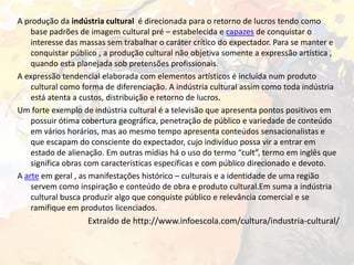 A produção da indústria cultural é direcionada para o retorno de lucros tendo como
base padrões de imagem cultural pré – estabelecida e capazes de conquistar o
interesse das massas sem trabalhar o caráter crítico do expectador. Para se manter e
conquistar público , a produção cultural não objetiva somente a expressão artística ,
quando esta planejada sob pretensões profissionais.
A expressão tendencial elaborada com elementos artísticos é incluída num produto
cultural como forma de diferenciação. A indústria cultural assim como toda indústria
está atenta a custos, distribuição e retorno de lucros.
Um forte exemplo de indústria cultural é a televisão que apresenta pontos positivos em
possuir ótima cobertura geográfica, penetração de público e variedade de conteúdo
em vários horários, mas ao mesmo tempo apresenta conteúdos sensacionalistas e
que escapam do consciente do expectador, cujo indivíduo possa vir a entrar em
estado de alienação. Em outras mídias há o uso do termo “cult”, termo em inglês que
significa obras com características específicas e com público direcionado e devoto.
A arte em geral , as manifestações histórico – culturais e a identidade de uma região
servem como inspiração e conteúdo de obra e produto cultural.Em suma a indústria
cultural busca produzir algo que conquiste público e relevância comercial e se
ramifique em produtos licenciados.

Extraído de http://www.infoescola.com/cultura/industria-cultural/

 