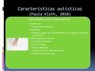 Características autísticas
(Paula Kluth, 2010)
Dificuldades com os Movimentos
• Podem ser:
• Excessivos ou Atípicos
• Isto afeta:
• Postura, ações, fala, pensamentos, percepções, emoções
e memória.
• Observados por meio de:
• Caminhar diferente
• Girar as mãos
• Fazer o flapping
• Caminhar de um lado para outro
• Andar na ponta dos pés
 