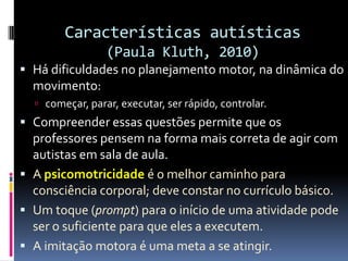Características autísticas
(Paula Kluth, 2010)
 Há dificuldades no planejamento motor, na dinâmica do
movimento:
 começar, parar, executar, ser rápido, controlar.
 Compreender essas questões permite que os
professores pensem na forma mais correta de agir com
autistas em sala de aula.
 A psicomotricidade é o melhor caminho para
consciência corporal; deve constar no currículo básico.
 Um toque (prompt) para o início de uma atividade pode
ser o suficiente para que eles a executem.
 A imitação motora é uma meta a se atingir.
 