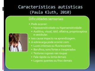 Características autísticas
(Paula Kluth, 2010)
Dificuldades sensoriais
• Pode ocorrer:
• hipossensitividade ou hipersensitividade
• Auditiva, visual, tátil, olfativa, proprioceptiva
e vestibular.
• Isso causa impacto na aprendizagem.
• A sobrecarga pode ocorrer com:
• Luzes intensas ou fluorescentes
• Barulhos; sons fortes e inesperados
• Texturas rugosas nas roupas
• Fala rápida ou lenta demais
• Lugares quentes ou frios demais
 