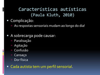Características autísticas
(Paula Kluth, 2010)
 Complicação:
 As respostas sensoriais mudam ao longo do dia!
 A sobrecarga pode causar:
 Paralisação
 Agitação
 Confusão
 Cansaço
 Dor física
 Cada autista tem um perfil sensorial.
 